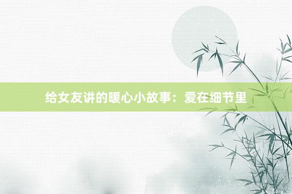 给女友讲的暖心小故事:爱在细节里